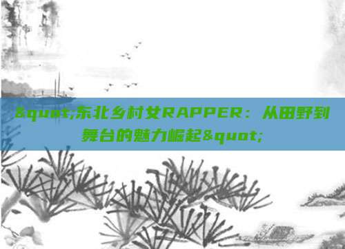 "东北乡村女RAPPER：从田野到舞台的魅力崛起"